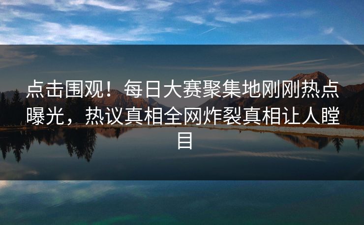 点击围观！每日大赛聚集地刚刚热点曝光，热议真相全网炸裂真相让人瞠目
