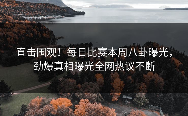 直击围观！每日比赛本周八卦曝光，劲爆真相曝光全网热议不断
