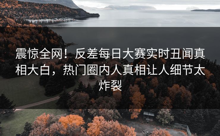 震惊全网！反差每日大赛实时丑闻真相大白，热门圈内人真相让人细节太炸裂