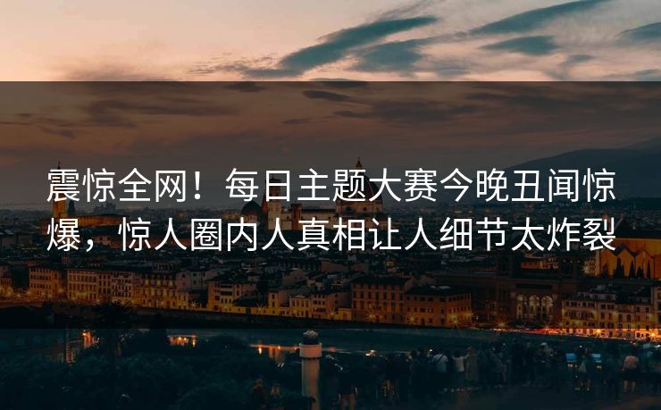 震惊全网！每日主题大赛今晚丑闻惊爆，惊人圈内人真相让人细节太炸裂