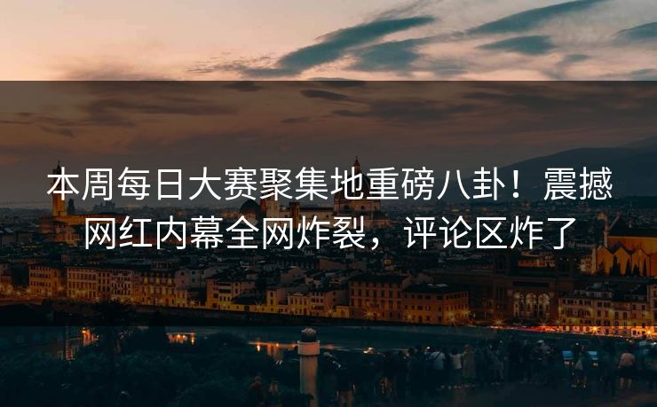 本周每日大赛聚集地重磅八卦！震撼网红内幕全网炸裂，评论区炸了