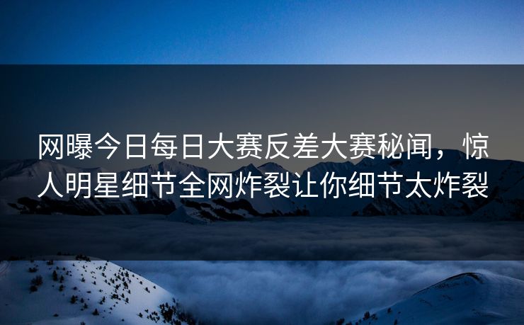 网曝今日每日大赛反差大赛秘闻，惊人明星细节全网炸裂让你细节太炸裂