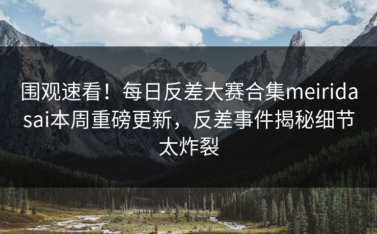 围观速看！每日反差大赛合集meiridasai本周重磅更新，反差事件揭秘细节太炸裂
