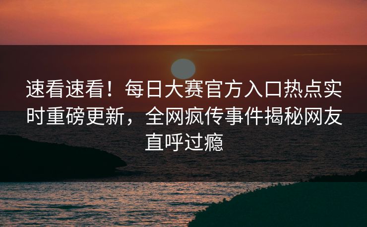 速看速看！每日大赛官方入口热点实时重磅更新，全网疯传事件揭秘网友直呼过瘾