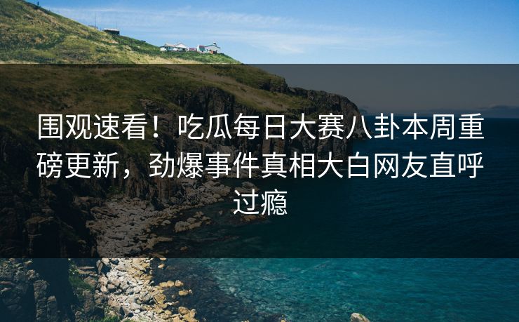 围观速看！吃瓜每日大赛八卦本周重磅更新，劲爆事件真相大白网友直呼过瘾
