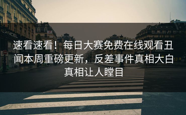 速看速看！每日大赛免费在线观看丑闻本周重磅更新，反差事件真相大白真相让人瞠目