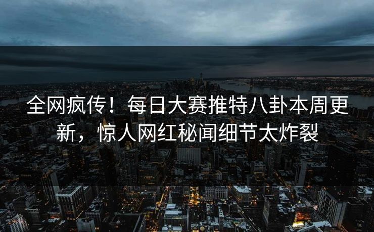 全网疯传！每日大赛推特八卦本周更新，惊人网红秘闻细节太炸裂