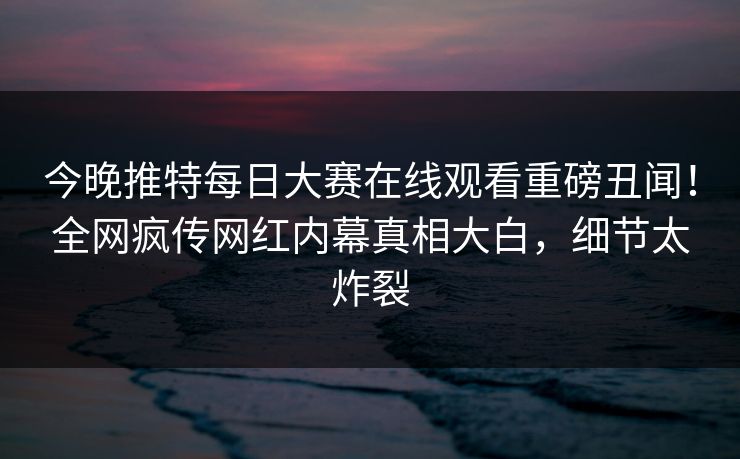 今晚推特每日大赛在线观看重磅丑闻！全网疯传网红内幕真相大白，细节太炸裂