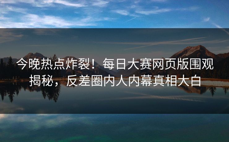 今晚热点炸裂！每日大赛网页版围观揭秘，反差圈内人内幕真相大白