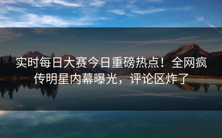 实时每日大赛今日重磅热点！全网疯传明星内幕曝光，评论区炸了
