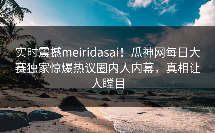 实时震撼meiridasai！瓜神网每日大赛独家惊爆热议圈内人内幕，真相让人瞠目