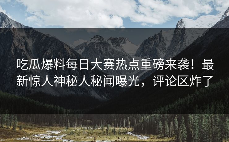 吃瓜爆料每日大赛热点重磅来袭！最新惊人神秘人秘闻曝光，评论区炸了