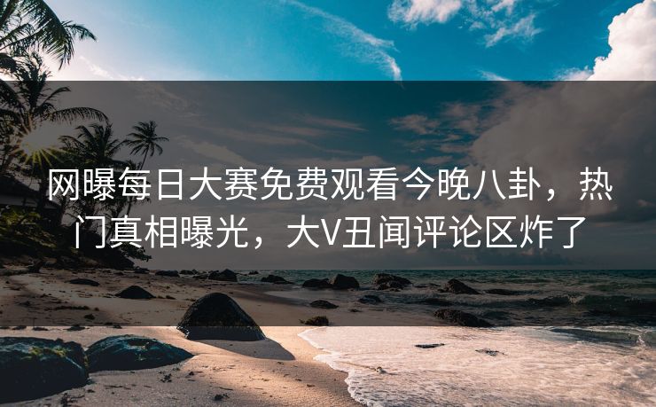 网曝每日大赛免费观看今晚八卦，热门真相曝光，大V丑闻评论区炸了
