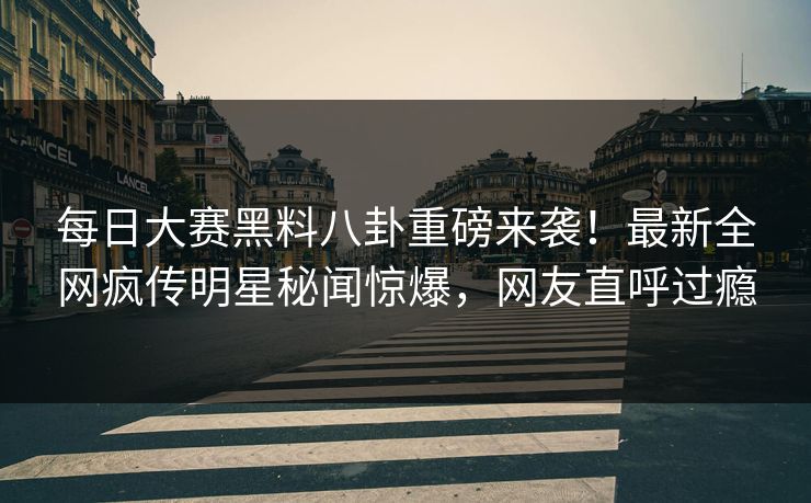 每日大赛黑料八卦重磅来袭！最新全网疯传明星秘闻惊爆，网友直呼过瘾