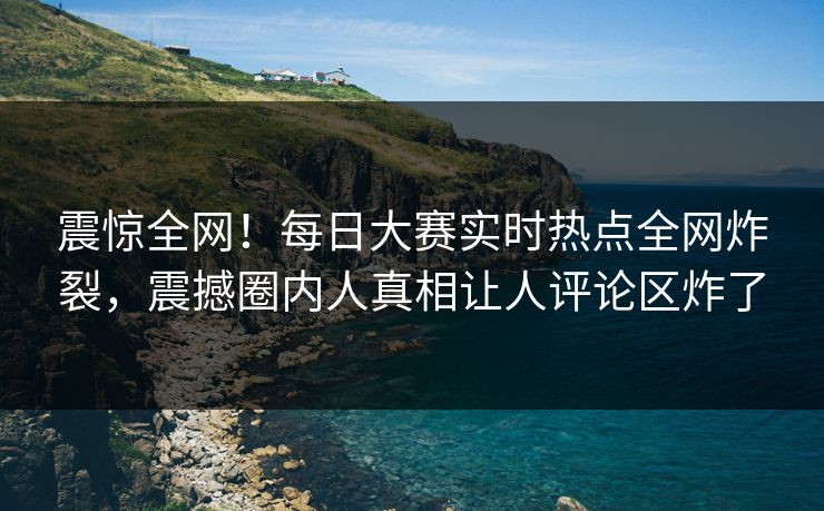 震惊全网！每日大赛实时热点全网炸裂，震撼圈内人真相让人评论区炸了