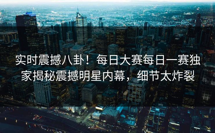 实时震撼八卦！每日大赛每日一赛独家揭秘震撼明星内幕，细节太炸裂