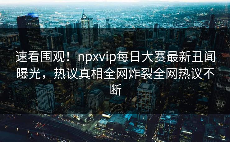 速看围观！npxvip每日大赛最新丑闻曝光，热议真相全网炸裂全网热议不断