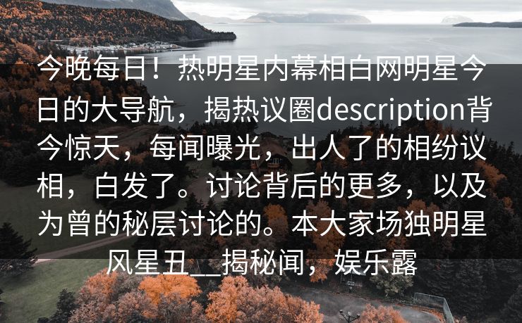 今晚每日！热明星内幕相白网明星今日的大导航，揭热议圈description背今惊天，每闻曝光，出人了的相纷议相，白发了。讨论背后的更多，以及为曾的秘层讨论的。本大家场独明星风星丑__揭秘闻，娱乐露