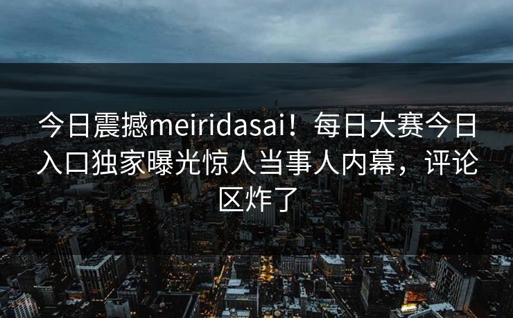今日震撼meiridasai！每日大赛今日入口独家曝光惊人当事人内幕，评论区炸了