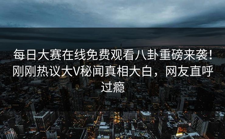 每日大赛在线免费观看八卦重磅来袭！刚刚热议大V秘闻真相大白，网友直呼过瘾