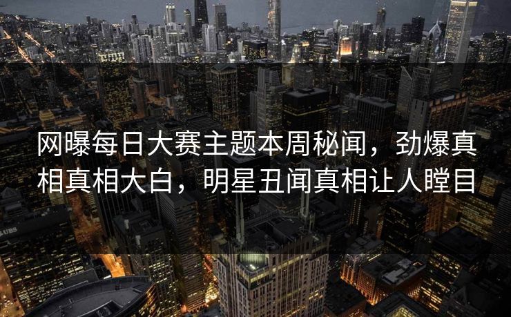 网曝每日大赛主题本周秘闻，劲爆真相真相大白，明星丑闻真相让人瞠目