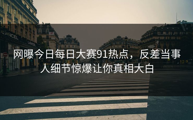网曝今日每日大赛91热点，反差当事人细节惊爆让你真相大白