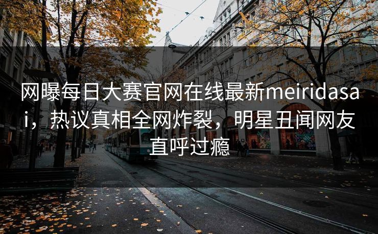网曝每日大赛官网在线最新meiridasai，热议真相全网炸裂，明星丑闻网友直呼过瘾