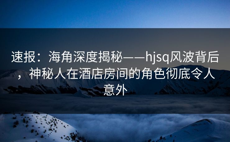 速报：海角深度揭秘——hjsq风波背后，神秘人在酒店房间的角色彻底令人意外