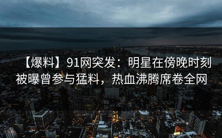 【爆料】91网突发：明星在傍晚时刻被曝曾参与猛料，热血沸腾席卷全网