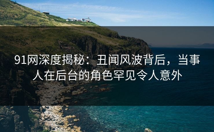 91网深度揭秘：丑闻风波背后，当事人在后台的角色罕见令人意外