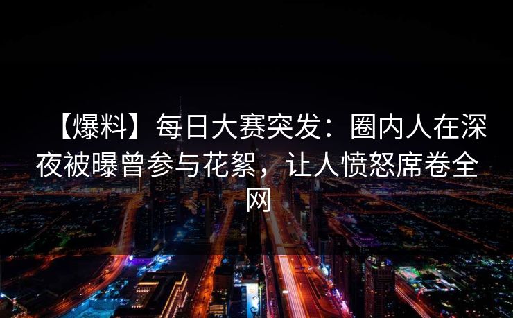 【爆料】每日大赛突发：圈内人在深夜被曝曾参与花絮，让人愤怒席卷全网