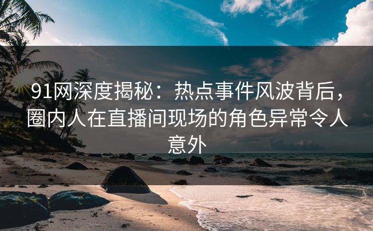 91网深度揭秘：热点事件风波背后，圈内人在直播间现场的角色异常令人意外
