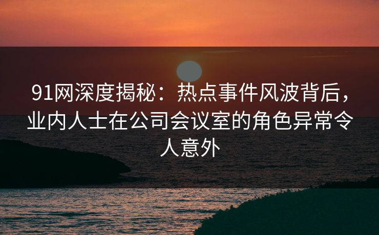 91网深度揭秘：热点事件风波背后，业内人士在公司会议室的角色异常令人意外