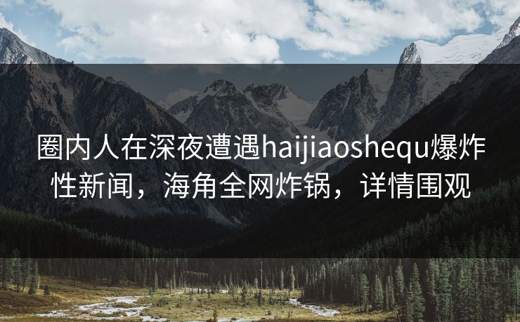 圈内人在深夜遭遇haijiaoshequ爆炸性新闻，海角全网炸锅，详情围观