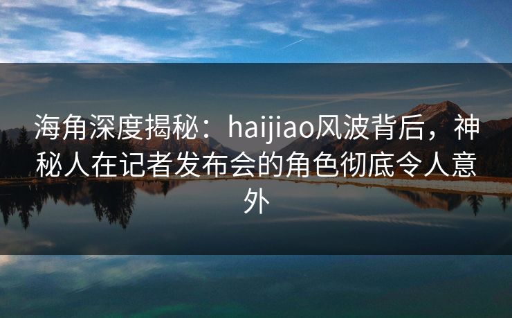 海角深度揭秘：haijiao风波背后，神秘人在记者发布会的角色彻底令人意外