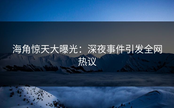 海角惊天大曝光：深夜事件引发全网热议