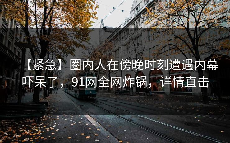 【紧急】圈内人在傍晚时刻遭遇内幕吓呆了，91网全网炸锅，详情直击