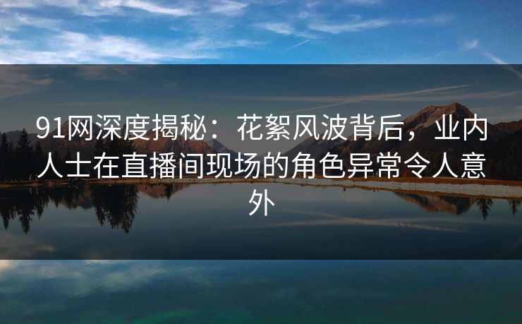 91网深度揭秘：花絮风波背后，业内人士在直播间现场的角色异常令人意外