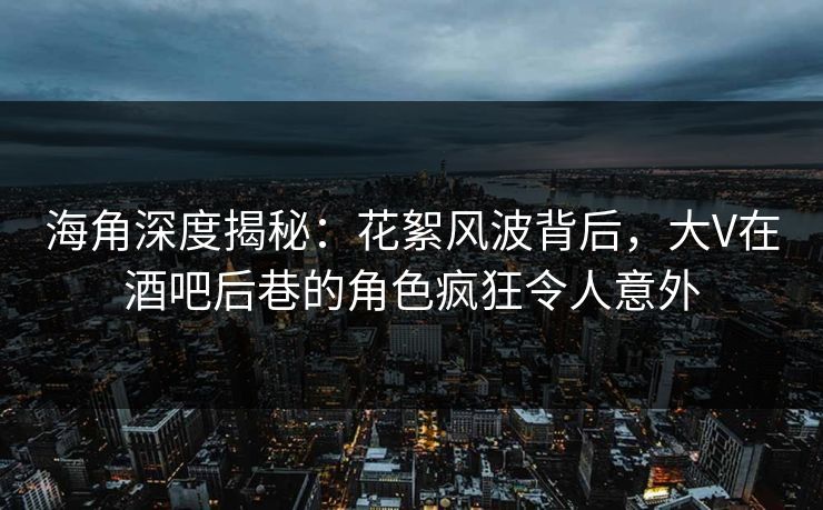 海角深度揭秘：花絮风波背后，大V在酒吧后巷的角色疯狂令人意外