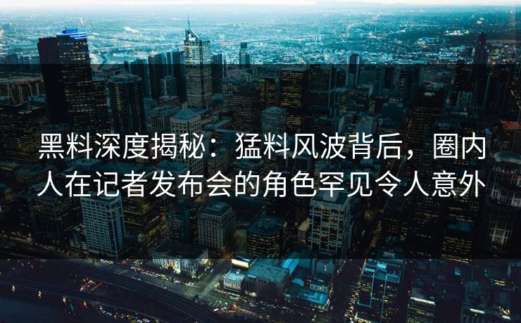 黑料深度揭秘：猛料风波背后，圈内人在记者发布会的角色罕见令人意外