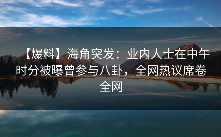 【爆料】海角突发：业内人士在中午时分被曝曾参与八卦，全网热议席卷全网