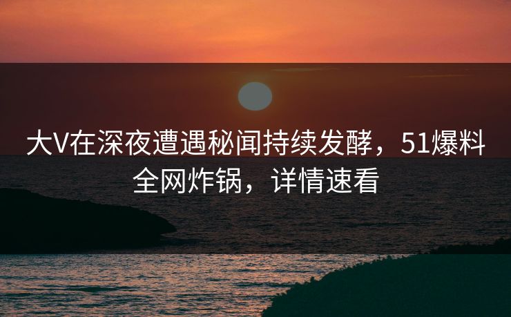 大V在深夜遭遇秘闻持续发酵，51爆料全网炸锅，详情速看