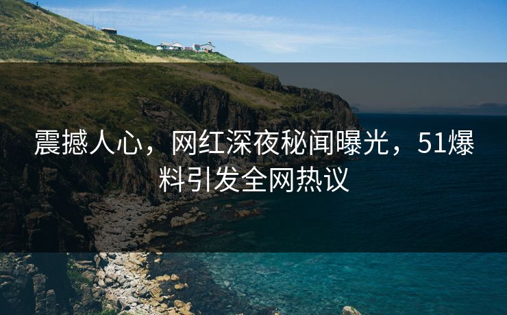 震撼人心，网红深夜秘闻曝光，51爆料引发全网热议