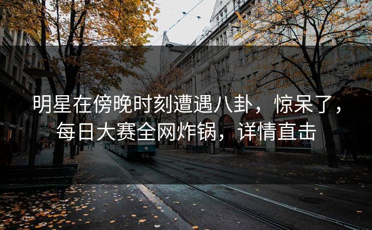 明星在傍晚时刻遭遇八卦，惊呆了，每日大赛全网炸锅，详情直击