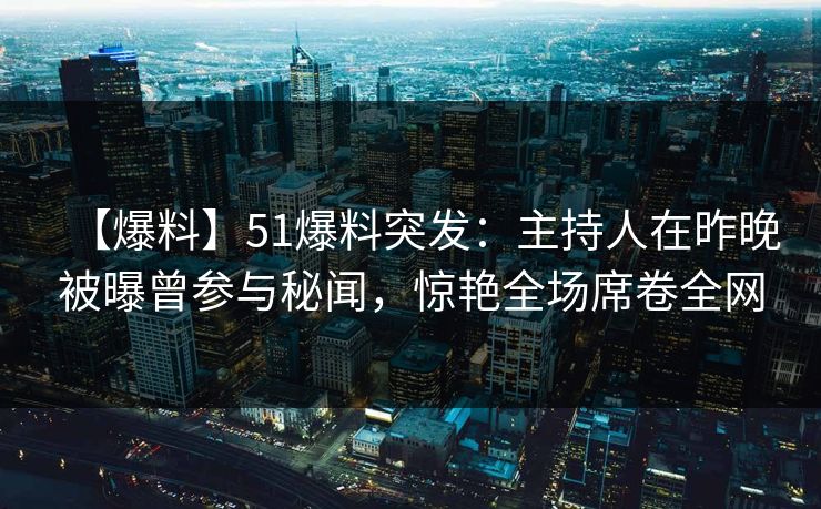 【爆料】51爆料突发：主持人在昨晚被曝曾参与秘闻，惊艳全场席卷全网