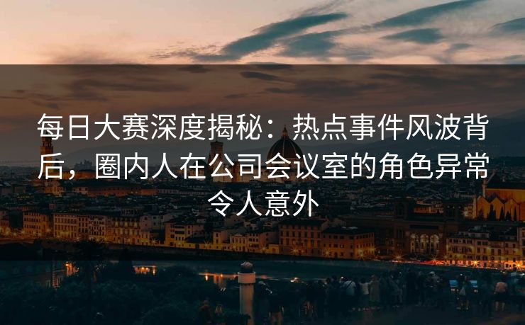 每日大赛深度揭秘：热点事件风波背后，圈内人在公司会议室的角色异常令人意外