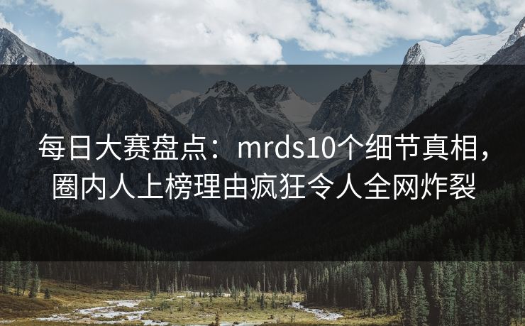 每日大赛盘点：mrds10个细节真相，圈内人上榜理由疯狂令人全网炸裂