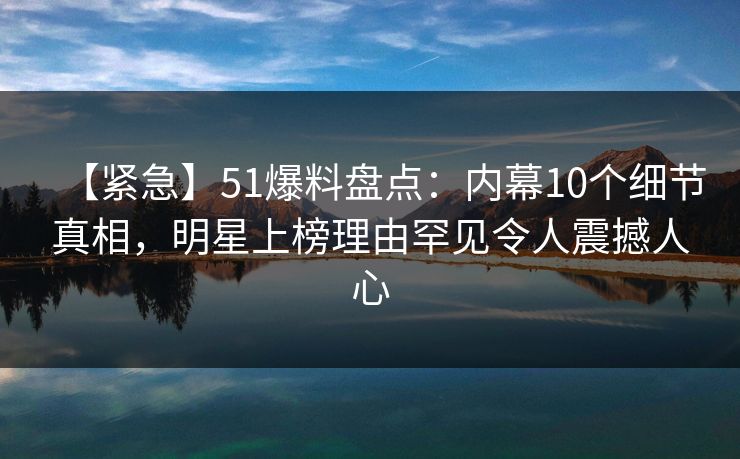 【紧急】51爆料盘点：内幕10个细节真相，明星上榜理由罕见令人震撼人心