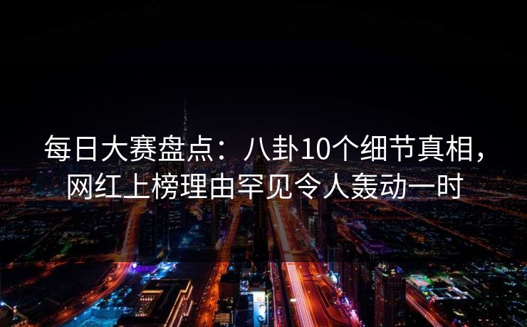 每日大赛盘点：八卦10个细节真相，网红上榜理由罕见令人轰动一时