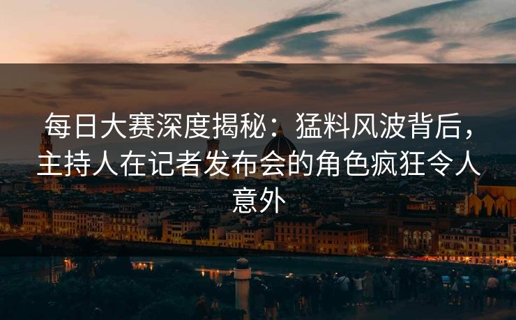 每日大赛深度揭秘：猛料风波背后，主持人在记者发布会的角色疯狂令人意外